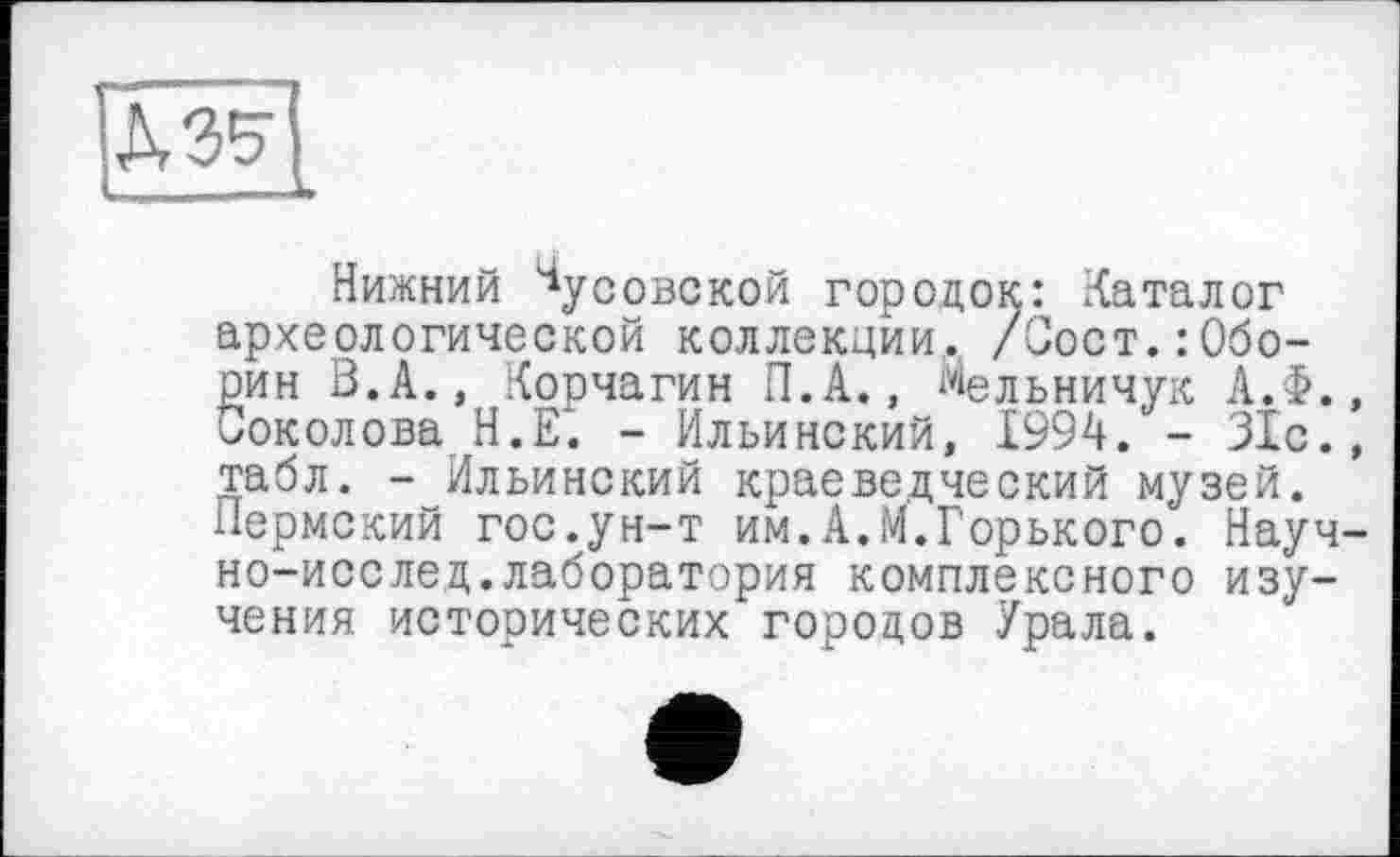 ﻿
Нижний Чусовской городок: Каталог археологической коллекции, /Сост.:Оборин В. А., Корчагин П.А., Мельничук АЛ., Соколова Н.Е. - Ильинский, 1994. - 31с., табл. - Ильинский краеведческий музей. Пермский гос.ун-т им.А.М.Горького. Науч-но-исслед.лаборатория комплексного изучения исторических городов Урала.